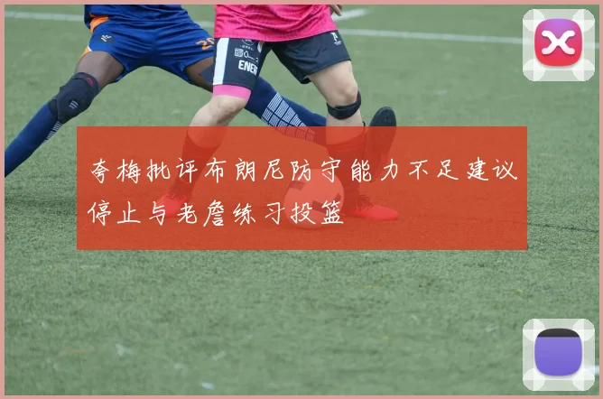 夸梅批评布朗尼防守能力不足建议停止与老詹练习投篮